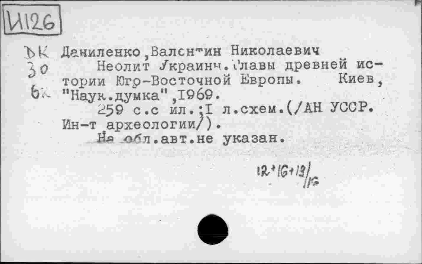 ﻿Ullfe
ЪК Даниленко,Валентин Николаевич
<0 Неолит Украины, і'лавьі древней ис-тор>ии Югр-Восточной Европы. Киев, ЬК ’’Наук.думка” ,1969.
25© с «с ил. 11 л.схем. (/АН УССР. Ин-т археологии/).
Йл ох5л.авт.не указан.
WlGUSl